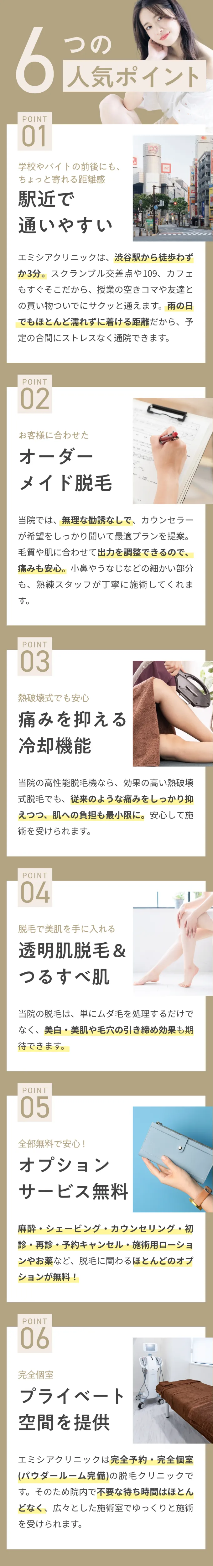 6つの人気ポイント。01　学校やバイトの前後にも、ちょっと寄れる距離感、駅近で通いやすい。02　お客様に合わせたオーダーメイド脱毛。03　熱破壊式でも安心痛みを抑える冷却機能。04　脱毛で美肌を手に入れる透明肌脱毛＆つるすべ肌。05　全部無料で安心！オプションサービス無料。06　完全個室、プライベート空間を提供。